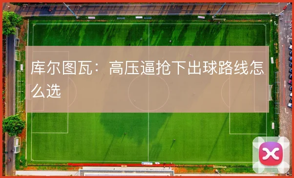 库尔图瓦：高压逼抢下出球路线怎么选