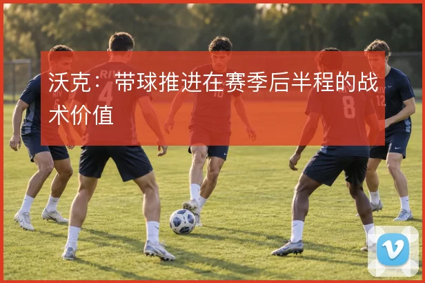 沃克:带球推进在赛季后半程的战术价值