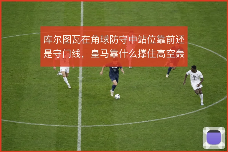 库尔图瓦在角球防守中站位靠前还是守门线，皇马靠什么撑住高空轰炸