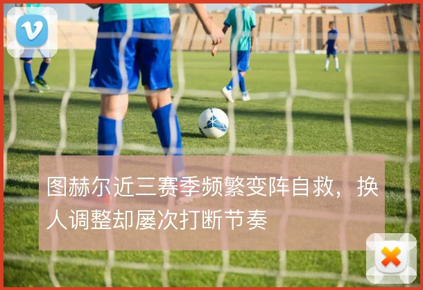 图赫尔近三赛季频繁变阵自救,换人调整却屡次打断节奏