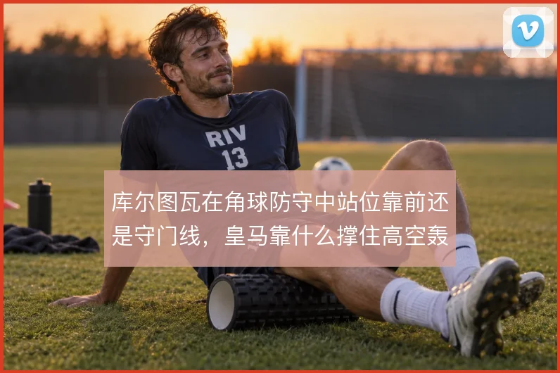 库尔图瓦在角球防守中站位靠前还是守门线，皇马靠什么撑住高空轰炸