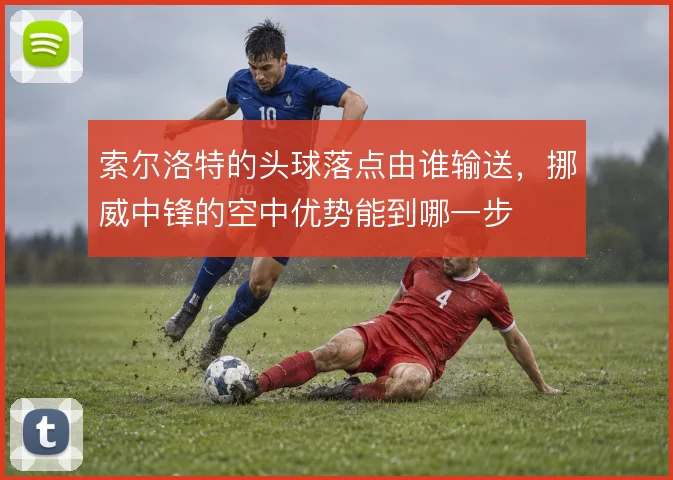 索尔洛特的头球落点由谁输送,挪威中锋的空中优势能到哪一步