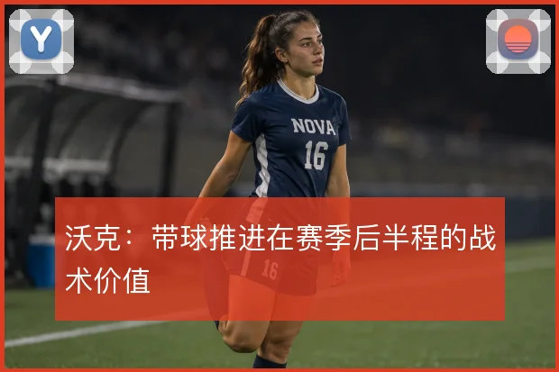 沃克:带球推进在赛季后半程的战术价值