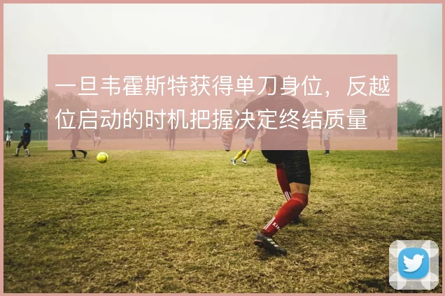 一旦韦霍斯特获得单刀身位，反越位启动的时机把握决定终结质量