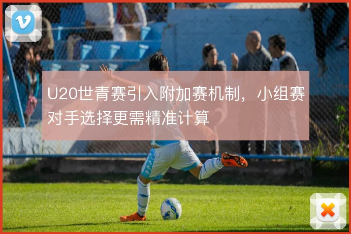 U20世青赛引入附加赛机制，小组赛对手选择更需精准计算