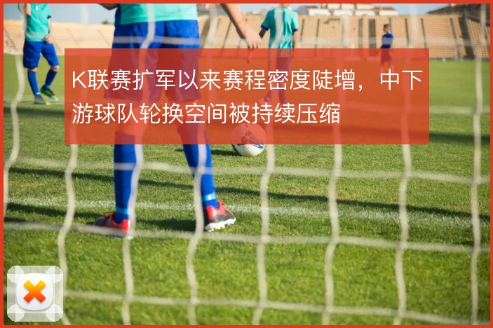K联赛扩军以来赛程密度陡增，中下游球队轮换空间被持续压缩
