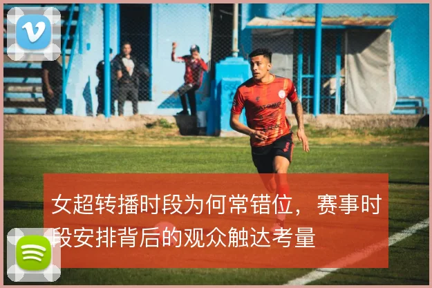 女超转播时段为何常错位,赛事时段安排背后的观众触达考量