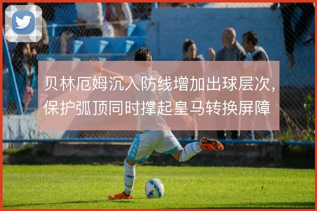 贝林厄姆沉入防线增加出球层次,保护弧顶同时撑起皇马转换屏障
